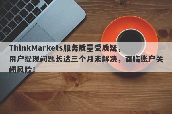 ThinkMarkets服务质量受质疑，用户提现问题长达三个月未解决，面临账户关闭风险！-第1张图片-要懂汇圈网