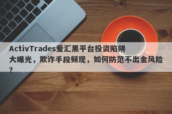 ActivTrades爱汇黑平台投资陷阱大曝光，欺诈手段频现，如何防范不出金风险？-第1张图片-要懂汇圈网