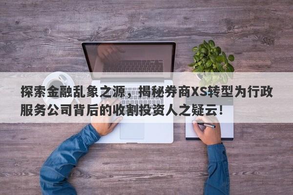 探索金融乱象之源，揭秘券商XS转型为行政服务公司背后的收割投资人之疑云！-第1张图片-要懂汇圈网