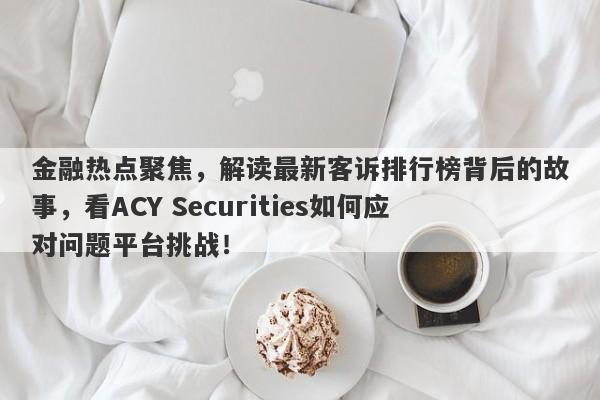 金融热点聚焦，解读最新客诉排行榜背后的故事，看ACY Securities如何应对问题平台挑战！-第1张图片-要懂汇圈网