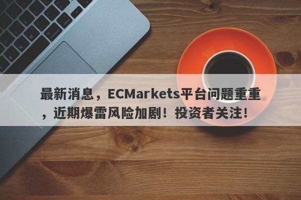 最新消息，ECMarkets平台问题重重，近期爆雷风险加剧！投资者关注！-第1张图片-要懂汇圈网