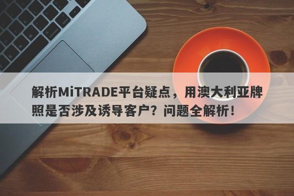 解析MiTRADE平台疑点，用澳大利亚牌照是否涉及诱导客户？问题全解析！-第1张图片-要懂汇圈网