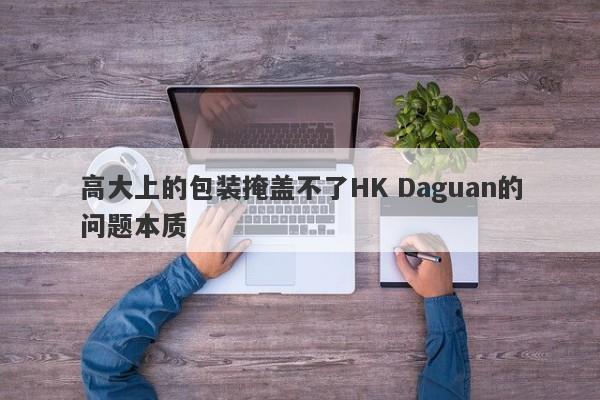 高大上的包装掩盖不了HK Daguan的问题本质-第1张图片-要懂汇圈网