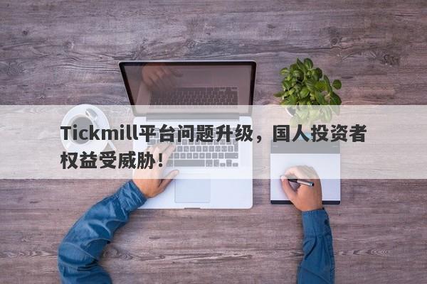 Tickmill平台问题升级，国人投资者权益受威胁！-第1张图片-要懂汇圈网