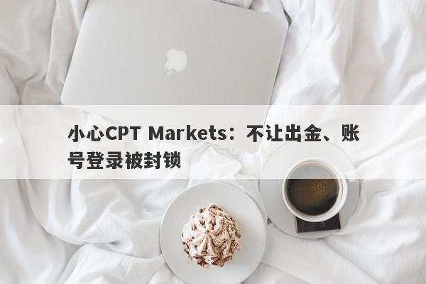 小心CPT Markets：不让出金、账号登录被封锁-第1张图片-要懂汇圈网