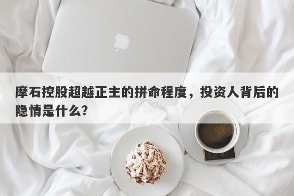 摩石控股超越正主的拼命程度，投资人背后的隐情是什么？-第1张图片-要懂汇圈网