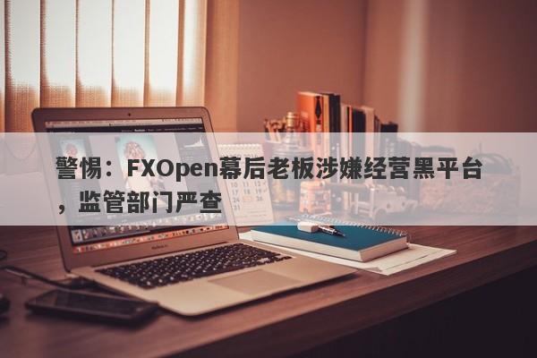 警惕：FXOpen幕后老板涉嫌经营黑平台，监管部门严查-第1张图片-要懂汇圈网