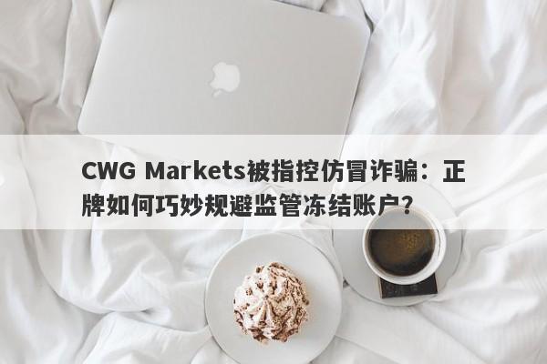 CWG Markets被指控仿冒诈骗：正牌如何巧妙规避监管冻结账户？-第1张图片-要懂汇圈网