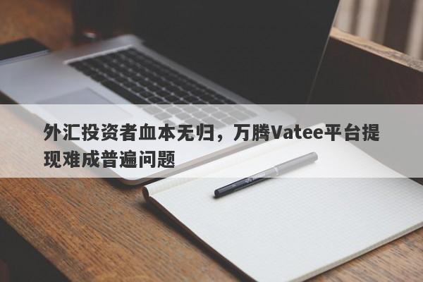 外汇投资者血本无归，万腾Vatee平台提现难成普遍问题-第1张图片-要懂汇圈网