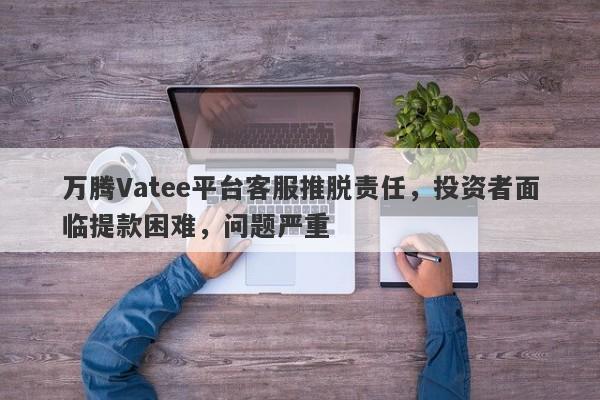 万腾Vatee平台客服推脱责任，投资者面临提款困难，问题严重-第1张图片-要懂汇圈网