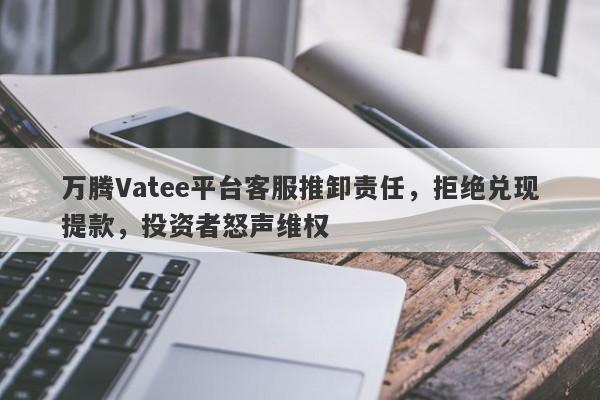 万腾Vatee平台客服推卸责任，拒绝兑现提款，投资者怒声维权-第1张图片-要懂汇圈网