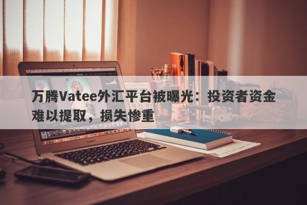 万腾Vatee外汇平台被曝光：投资者资金难以提取，损失惨重-第1张图片-要懂汇圈网