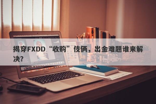 揭穿FXDD“收购”伎俩，出金难题谁来解决？-第1张图片-要懂汇圈网