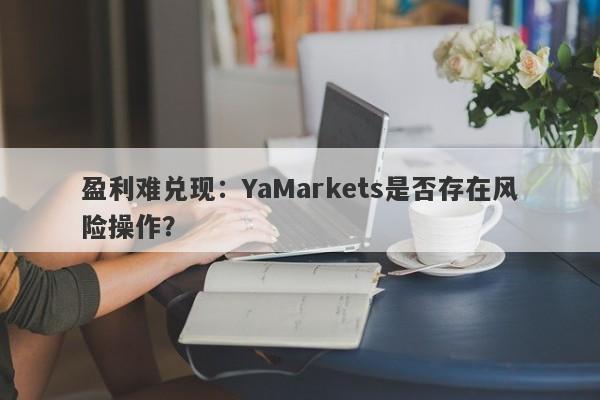 盈利难兑现：YaMarkets是否存在风险操作？-第1张图片-要懂汇圈网