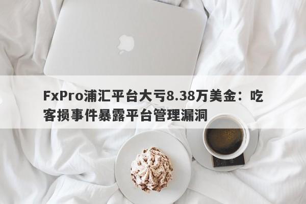 FxPro浦汇平台大亏8.38万美金：吃客损事件暴露平台管理漏洞-第1张图片-要懂汇圈网