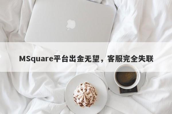 MSquare平台出金无望，客服完全失联-第1张图片-要懂汇圈网