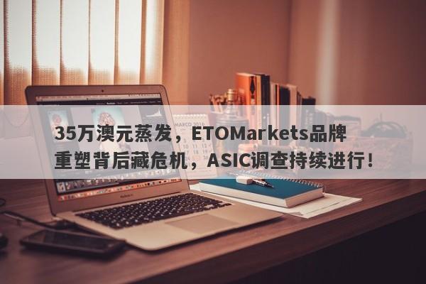 35万澳元蒸发，ETOMarkets品牌重塑背后藏危机，ASIC调查持续进行！-第1张图片-要懂汇圈网