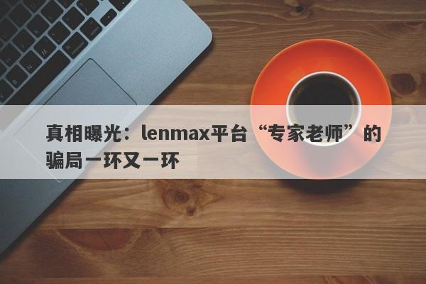 真相曝光：lenmax平台“专家老师”的骗局一环又一环-第1张图片-要懂汇圈网