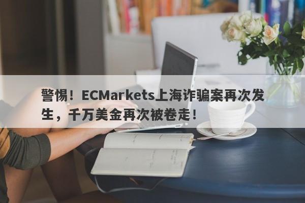 警惕！ECMarkets上海诈骗案再次发生，千万美金再次被卷走！-第1张图片-要懂汇圈网