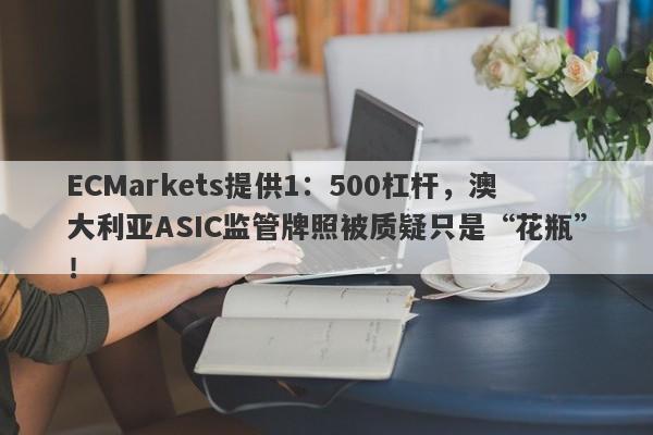 ECMarkets提供1：500杠杆，澳大利亚ASIC监管牌照被质疑只是“花瓶”！-第1张图片-要懂汇圈网