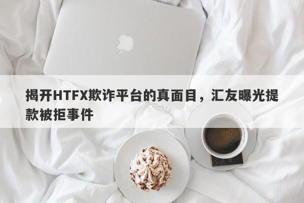 揭开HTFX欺诈平台的真面目，汇友曝光提款被拒事件-第1张图片-要懂汇圈网