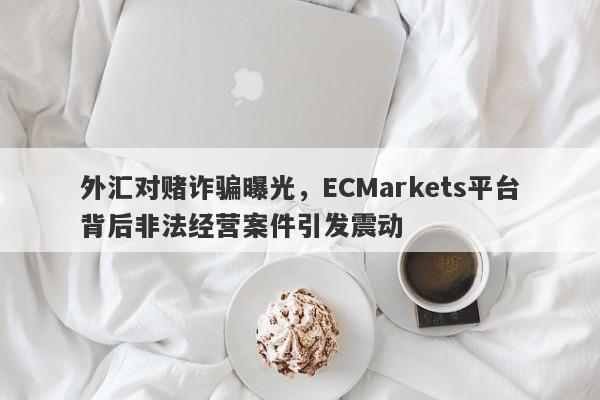 外汇对赌诈骗曝光，ECMarkets平台背后非法经营案件引发震动-第1张图片-要懂汇圈网