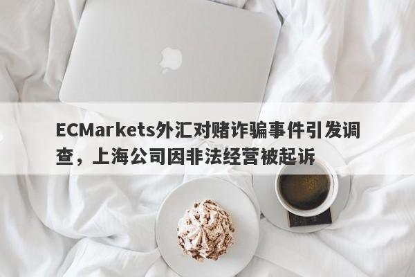 ECMarkets外汇对赌诈骗事件引发调查，上海公司因非法经营被起诉-第1张图片-要懂汇圈网