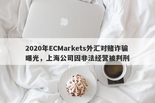 2020年ECMarkets外汇对赌诈骗曝光，上海公司因非法经营被判刑-第1张图片-要懂汇圈网