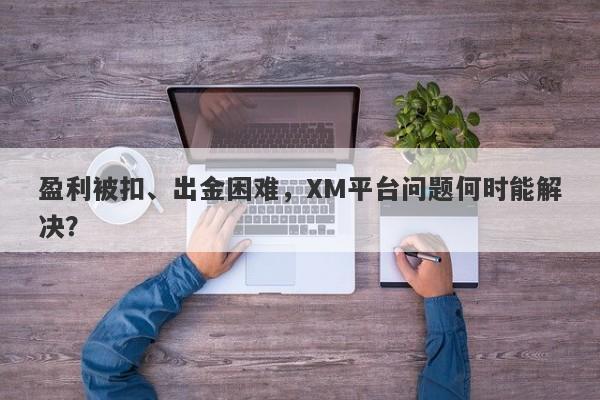 盈利被扣、出金困难，XM平台问题何时能解决？-第1张图片-要懂汇圈网