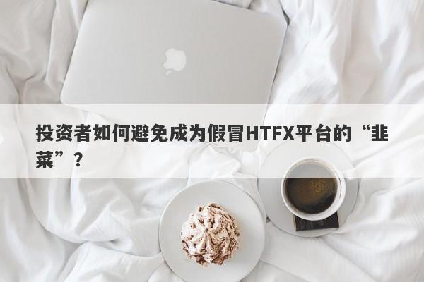 投资者如何避免成为假冒HTFX平台的“韭菜”？-第1张图片-要懂汇圈网