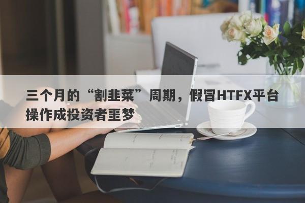 三个月的“割韭菜”周期，假冒HTFX平台操作成投资者噩梦-第1张图片-要懂汇圈网