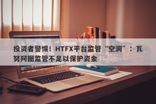 投资者警惕！HTFX平台监管“空洞”：瓦努阿图监管不足以保护资金-第1张图片-要懂汇圈网