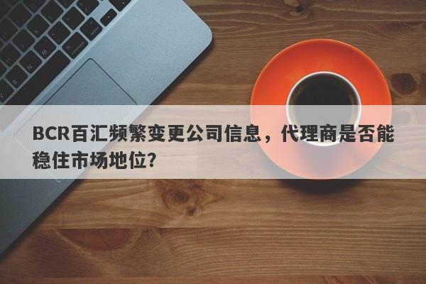 BCR百汇频繁变更公司信息，代理商是否能稳住市场地位？-第1张图片-要懂汇圈网