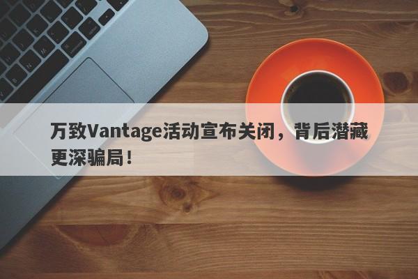 万致Vantage活动宣布关闭，背后潜藏更深骗局！-第1张图片-要懂汇圈网