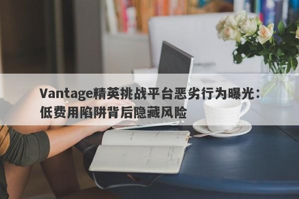 Vantage精英挑战平台恶劣行为曝光：低费用陷阱背后隐藏风险-第1张图片-要懂汇圈网