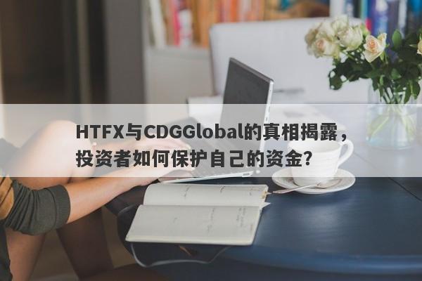 HTFX与CDGGlobal的真相揭露，投资者如何保护自己的资金？-第1张图片-要懂汇圈网