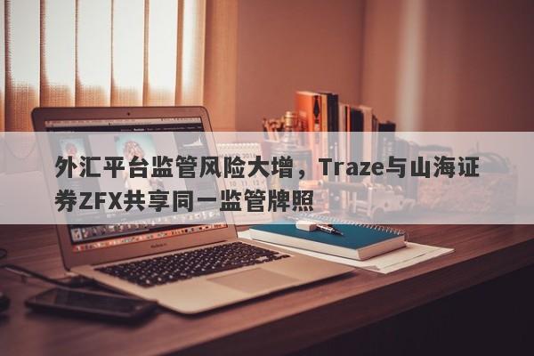 外汇平台监管风险大增，Traze与山海证券ZFX共享同一监管牌照-第1张图片-要懂汇圈网