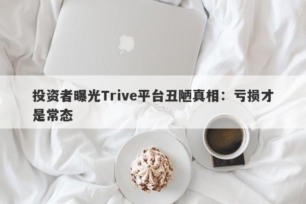 投资者曝光Trive平台丑陋真相：亏损才是常态-第1张图片-要懂汇圈网