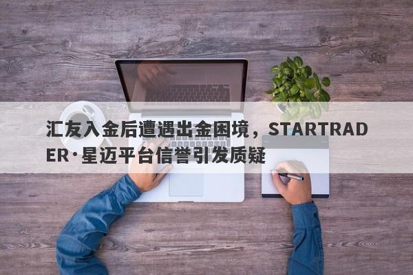 汇友入金后遭遇出金困境，STARTRADER·星迈平台信誉引发质疑-第1张图片-要懂汇圈网