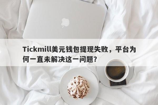 Tickmill美元钱包提现失败，平台为何一直未解决这一问题？-第1张图片-要懂汇圈网