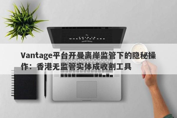 Vantage平台开曼离岸监管下的隐秘操作：香港无监管实体成收割工具-第1张图片-要懂汇圈网