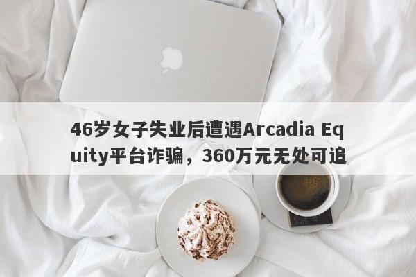 46岁女子失业后遭遇Arcadia Equity平台诈骗，360万元无处可追-第1张图片-要懂汇圈网